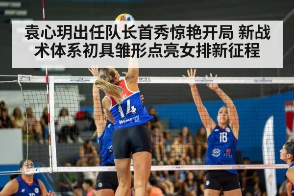 袁心玥出任队长首秀惊艳开局 新战术体系初具雏形点亮女排新征程