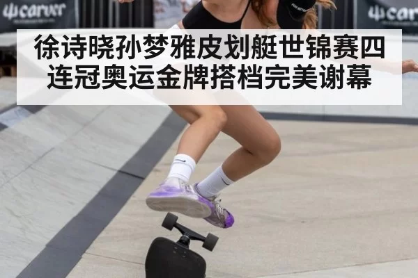 徐诗晓孙梦雅皮划艇世锦赛四连冠奥运金牌搭档完美谢幕