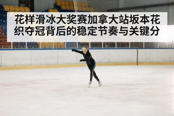 花样滑冰大奖赛加拿大站坂本花织夺冠背后的稳定节奏与关键分